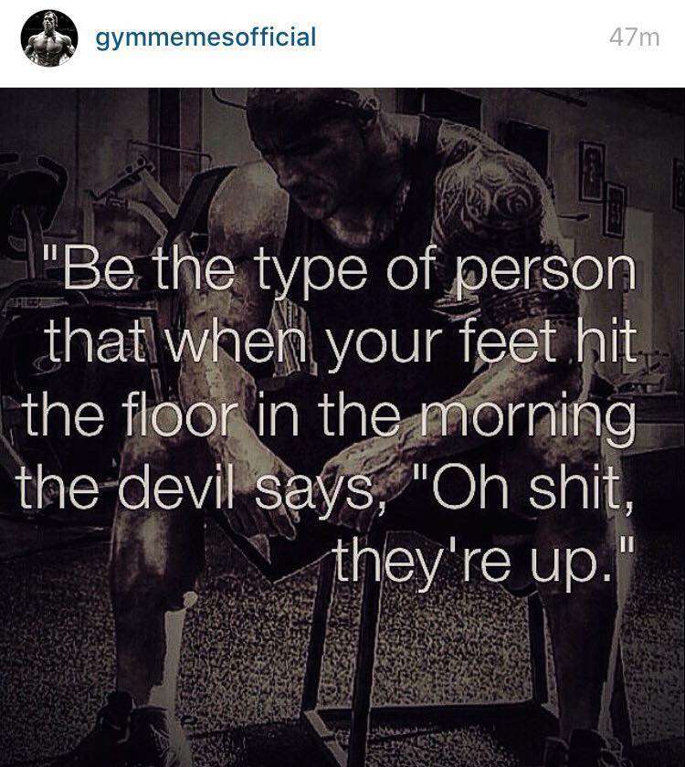 Be the type of person that when your feet hit the floor in the morning the devil says, "Oh shit they're up"
