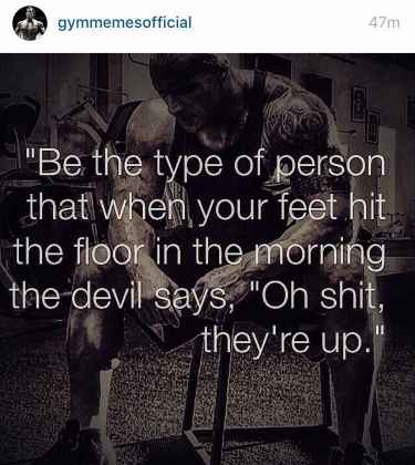 Be the type of person that when your feet hit the floor in the morning the devil says, "Oh shit they're up"
